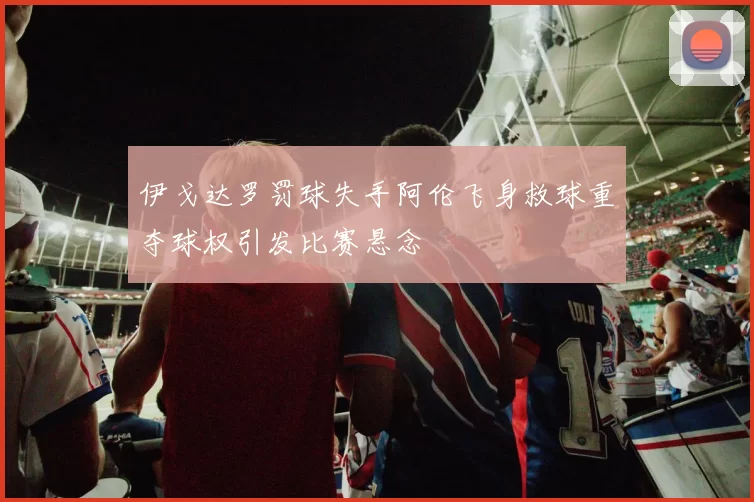 伊戈达罗罚球失手阿伦飞身救球重夺球权引发比赛悬念