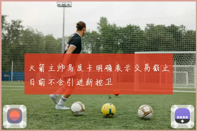 火箭主帅乌度卡明确表示交易截止日前不会引进新控卫
