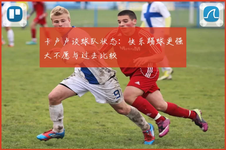 卡卢卢谈球队状态：快乐踢球更强大不愿与过去比较