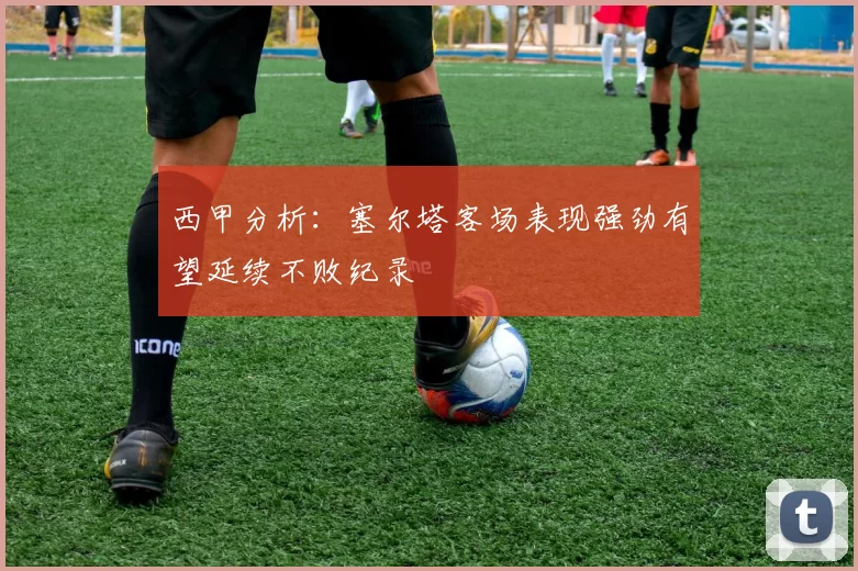 西甲分析：塞尔塔客场表现强劲有望延续不败纪录