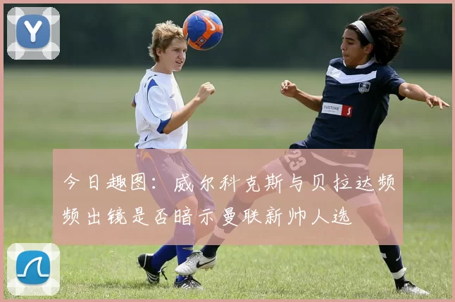 今日趣图：威尔科克斯与贝拉达频频出镜是否暗示曼联新帅人选